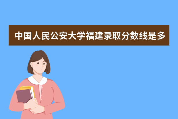中国人民公安大学福建录取分数线是多少 中国人民公安大学福建招生人数多少